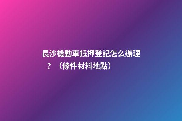 長沙機動車抵押登記怎么辦理？（條件+材料+地點）